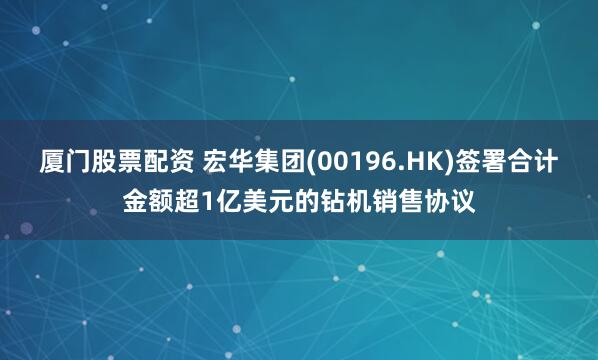 厦门股票配资 宏华集团(00196.HK)签署合计金额超1亿美元的钻机销售协议