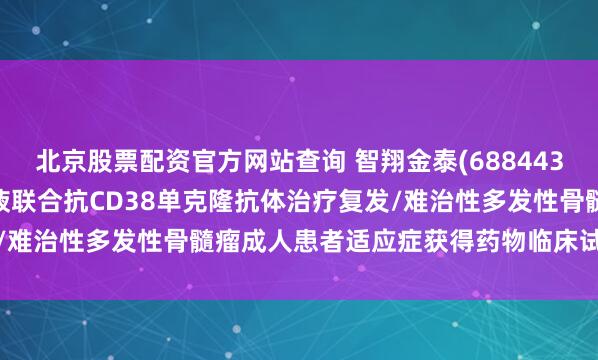 北京股票配资官方网站查询 智翔金泰(688443.SH)：GR1803注射液联合抗CD38单克隆抗体治疗复发/难治性多发性骨髓瘤成人患者适应症获得药物临床试验批准通知书