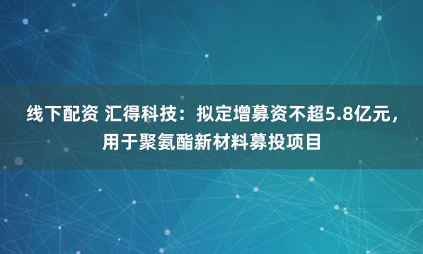 线下配资 汇得科技：拟定增募资不超5.8亿元，用于聚氨酯新材料募投项目