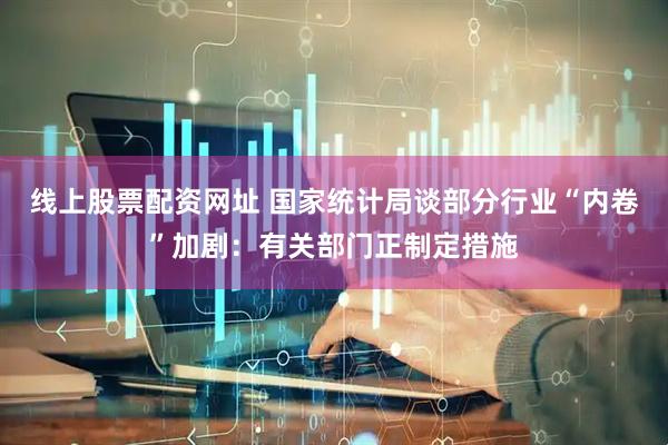 线上股票配资网址 国家统计局谈部分行业“内卷”加剧：有关部门正制定措施