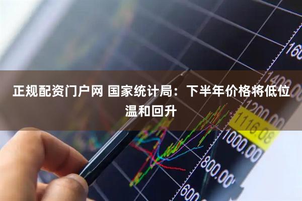 正规配资门户网 国家统计局：下半年价格将低位温和回升