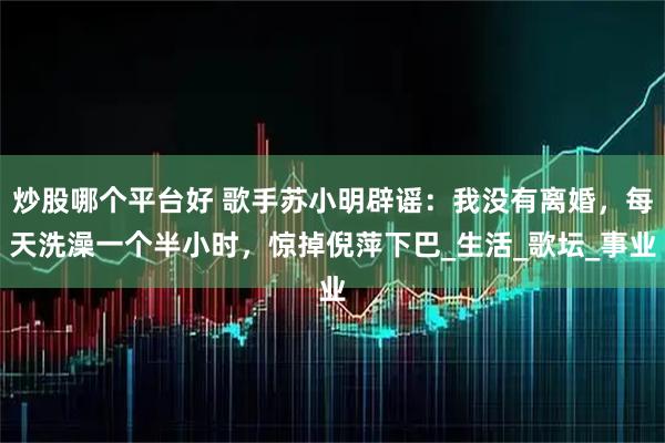 炒股哪个平台好 歌手苏小明辟谣：我没有离婚，每天洗澡一个半小时，惊掉倪萍下巴_生活_歌坛_事业