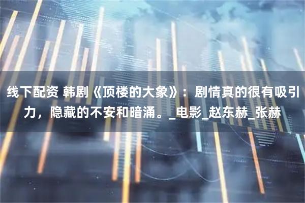 线下配资 韩剧《顶楼的大象》：剧情真的很有吸引力，隐藏的不安和暗涌。_电影_赵东赫_张赫