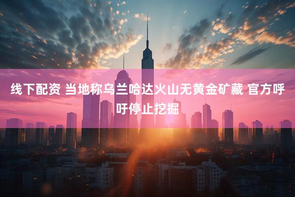 线下配资 当地称乌兰哈达火山无黄金矿藏 官方呼吁停止挖掘