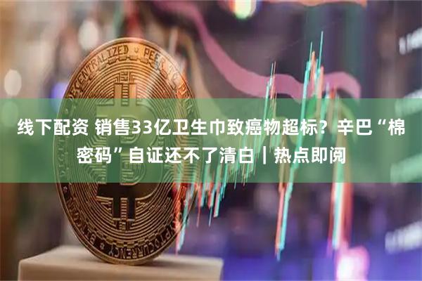 线下配资 销售33亿卫生巾致癌物超标？辛巴“棉密码”自证还不了清白｜热点即阅