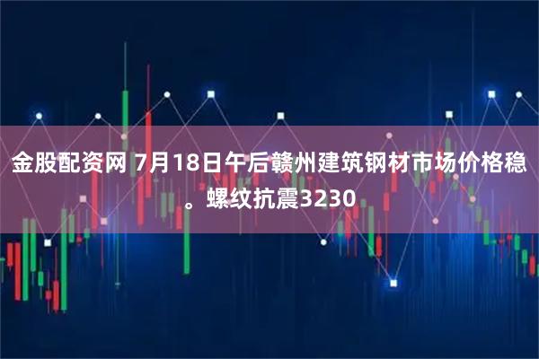 金股配资网 7月18日午后赣州建筑钢材市场价格稳。螺纹抗震3230