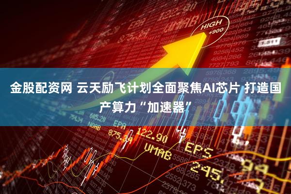 金股配资网 云天励飞计划全面聚焦AI芯片 打造国产算力“加速器”
