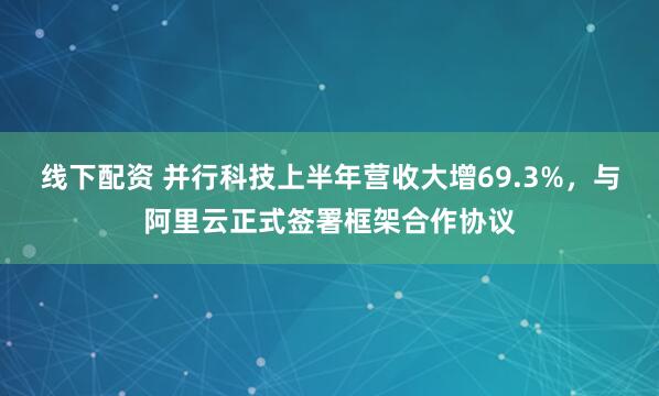 线下配资 并行科技上半年营收大增69.3%，与阿里云正式签署框架合作协议