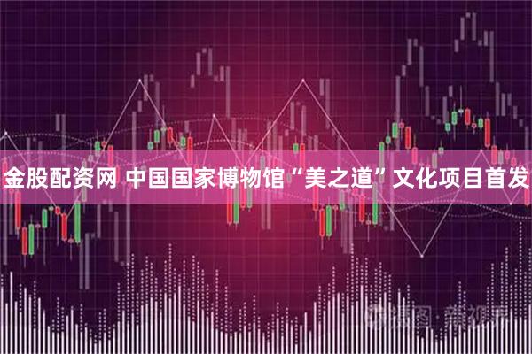 金股配资网 中国国家博物馆“美之道”文化项目首发