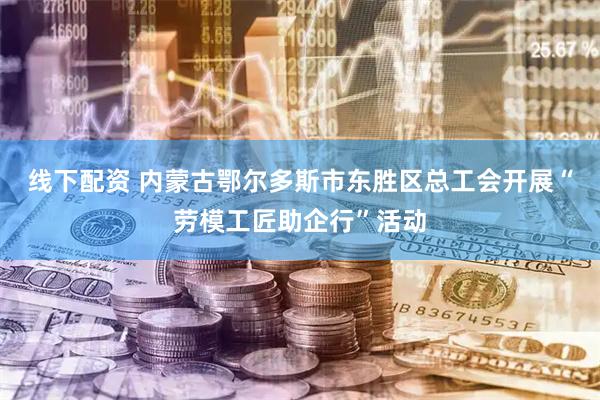 线下配资 内蒙古鄂尔多斯市东胜区总工会开展“劳模工匠助企行”活动