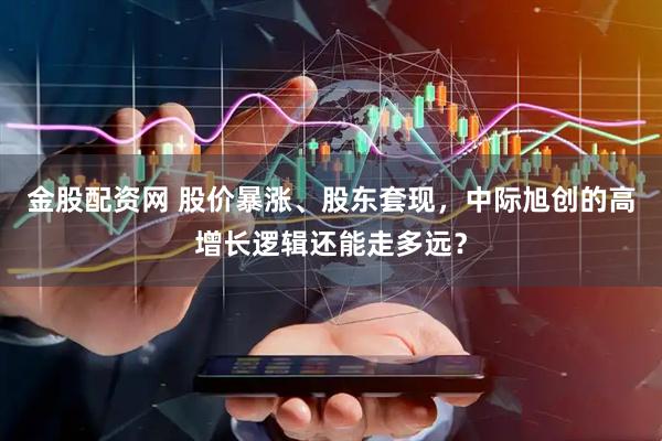 金股配资网 股价暴涨、股东套现，中际旭创的高增长逻辑还能走多远？