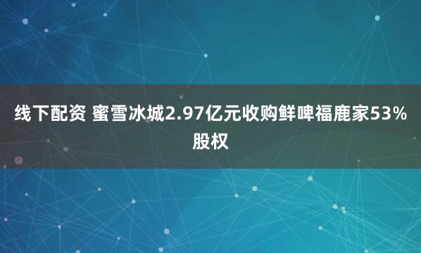 线下配资 蜜雪冰城2.97亿元收购鲜啤福鹿家53%股权