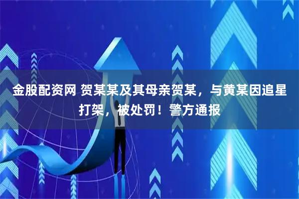 金股配资网 贺某某及其母亲贺某，与黄某因追星打架，被处罚！警方通报