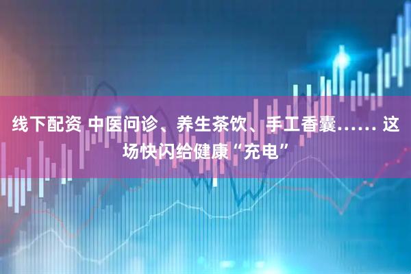 线下配资 中医问诊、养生茶饮、手工香囊…… 这场快闪给健康“充电”