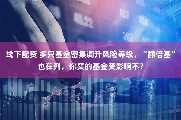 线下配资 多只基金密集调升风险等级，“翻倍基”也在列，你买的基金受影响不？