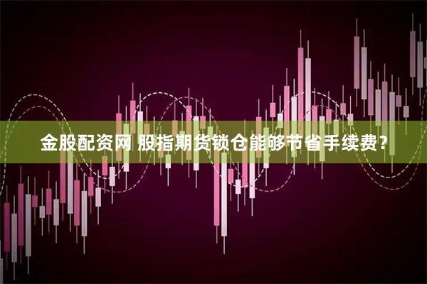 金股配资网 股指期货锁仓能够节省手续费？