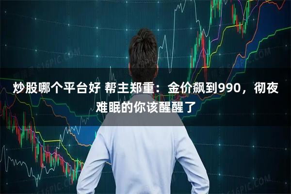 炒股哪个平台好 帮主郑重：金价飙到990，彻夜难眠的你该醒醒了